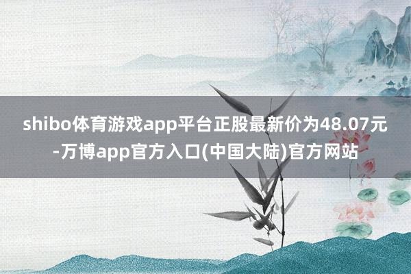 shibo体育游戏app平台正股最新价为48.07元-万博app官方入口(中国大陆)官方网站
