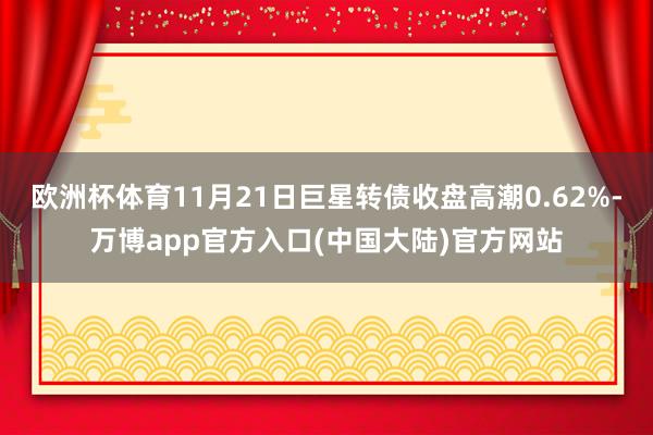 欧洲杯体育11月21日巨星转债收盘高潮0.62%-万博app官方入口(中国大陆)官方网站