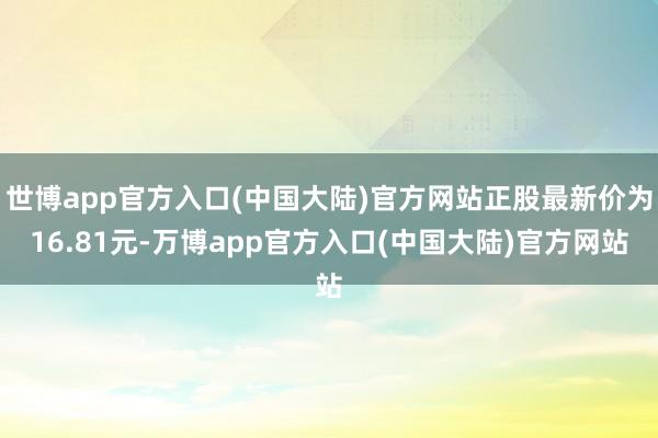 世博app官方入口(中国大陆)官方网站正股最新价为16.81元-万博app官方入口(中国大陆)官方网站