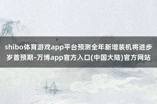 shibo体育游戏app平台预测全年新增装机将进步岁首预期-万博app官方入口(中国大陆)官方网站