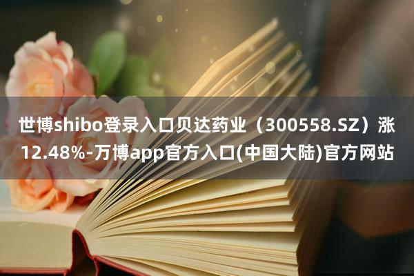 世博shibo登录入口贝达药业（300558.SZ）涨12.48%-万博app官方入口(中国大陆)官方网站