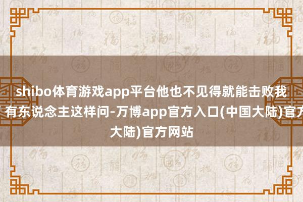 shibo体育游戏app平台他也不见得就能击败我啊？”有东说念主这样问-万博app官方入口(中国大陆)官方网站