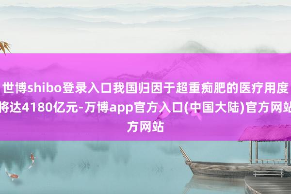 世博shibo登录入口我国归因于超重痴肥的医疗用度将达4180亿元-万博app官方入口(中国大陆)官方网站
