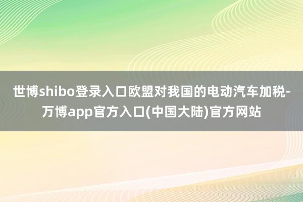 世博shibo登录入口欧盟对我国的电动汽车加税-万博app官方入口(中国大陆)官方网站