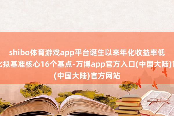 shibo体育游戏app平台诞生以来年化收益率低于功绩比拟基准核心16个基点-万博app官方入口(中国大陆)官方网站