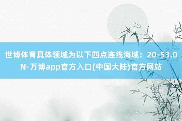世博体育具体领域为以下四点连线海域：20-53.0N-万博app官方入口(中国大陆)官方网站