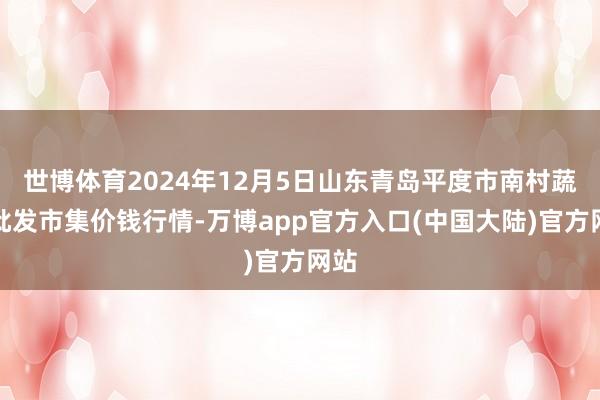 世博体育2024年12月5日山东青岛平度市南村蔬菜批发市集价钱行情-万博app官方入口(中国大陆)官方网站