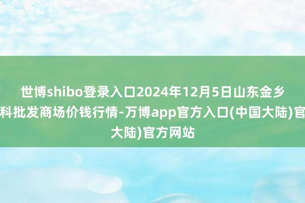世博shibo登录入口2024年12月5日山东金乡大蒜专科批发商场价钱行情-万博app官方入口(中国大陆)官方网站
