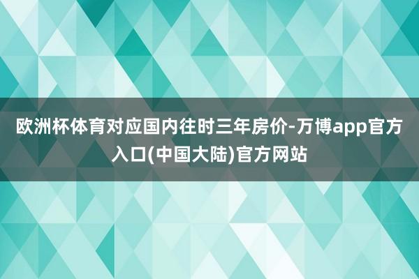 欧洲杯体育对应国内往时三年房价-万博app官方入口(中国大陆)官方网站