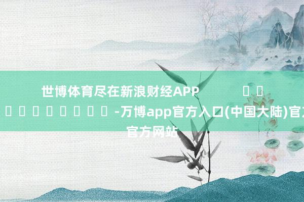 世博体育尽在新浪财经APP            													-万博app官方入口(中国大陆)官方网站