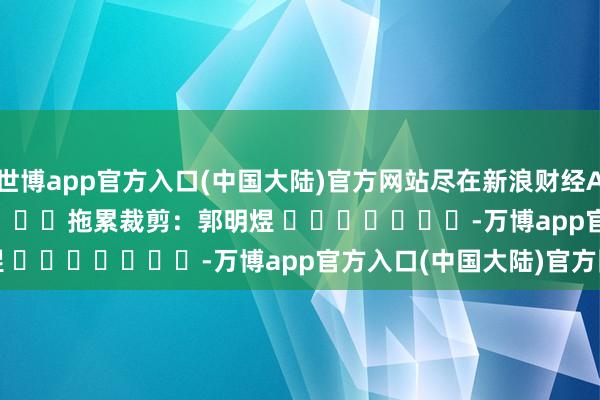 世博app官方入口(中国大陆)官方网站尽在新浪财经APP            						拖累裁剪：郭明煜 							-万博app官方入口(中国大陆)官方网站