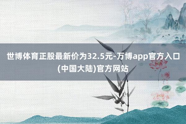 世博体育正股最新价为32.5元-万博app官方入口(中国大陆)官方网站