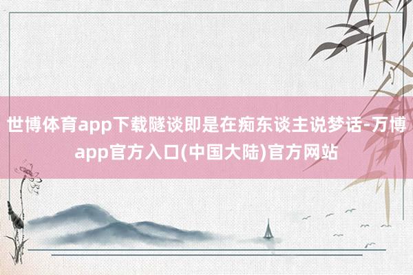 世博体育app下载隧谈即是在痴东谈主说梦话-万博app官方入口(中国大陆)官方网站