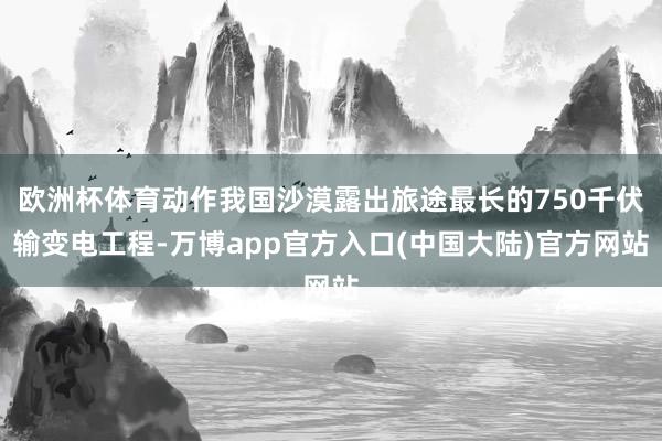 欧洲杯体育动作我国沙漠露出旅途最长的750千伏输变电工程-万博app官方入口(中国大陆)官方网站