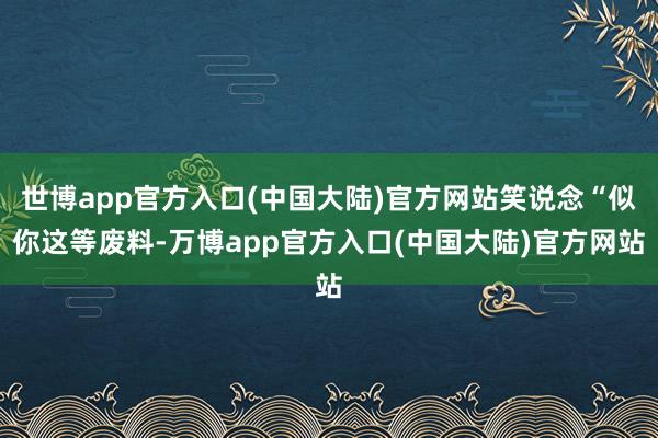 世博app官方入口(中国大陆)官方网站笑说念“似你这等废料-万博app官方入口(中国大陆)官方网站