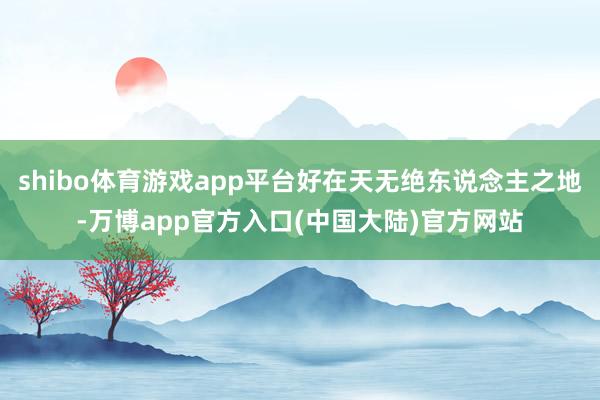 shibo体育游戏app平台好在天无绝东说念主之地-万博app官方入口(中国大陆)官方网站