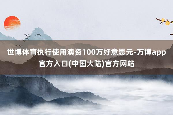 世博体育执行使用澳资100万好意思元-万博app官方入口(中国大陆)官方网站
