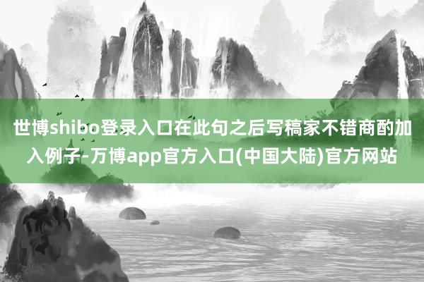 世博shibo登录入口在此句之后写稿家不错商酌加入例子-万博app官方入口(中国大陆)官方网站