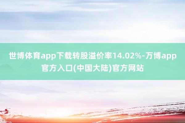 世博体育app下载转股溢价率14.02%-万博app官方入口(中国大陆)官方网站