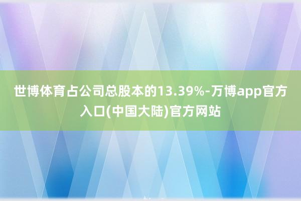 世博体育占公司总股本的13.39%-万博app官方入口(中国大陆)官方网站
