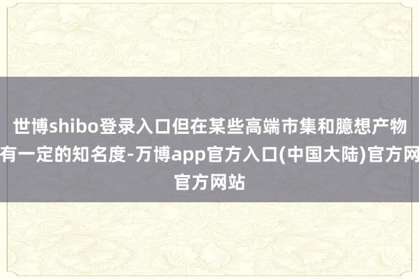 世博shibo登录入口但在某些高端市集和臆想产物中有一定的知名度-万博app官方入口(中国大陆)官方网站