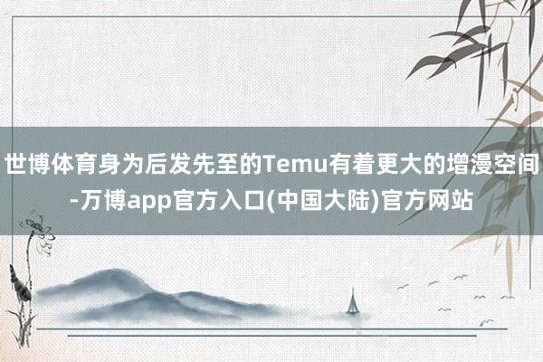 世博体育身为后发先至的Temu有着更大的增漫空间-万博app官方入口(中国大陆)官方网站