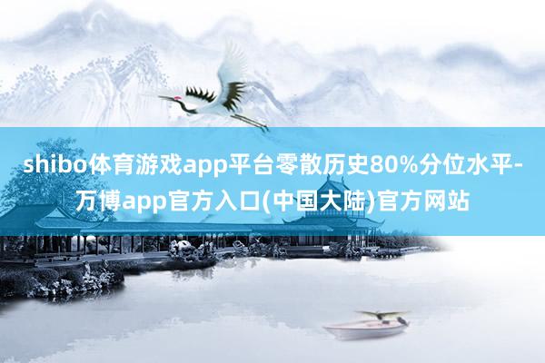 shibo体育游戏app平台零散历史80%分位水平-万博app官方入口(中国大陆)官方网站