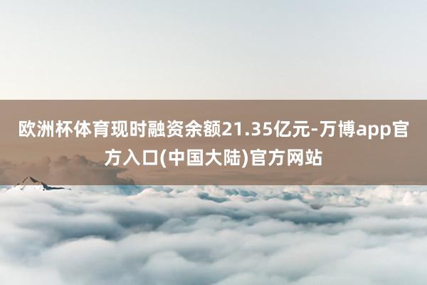 欧洲杯体育现时融资余额21.35亿元-万博app官方入口(中国大陆)官方网站
