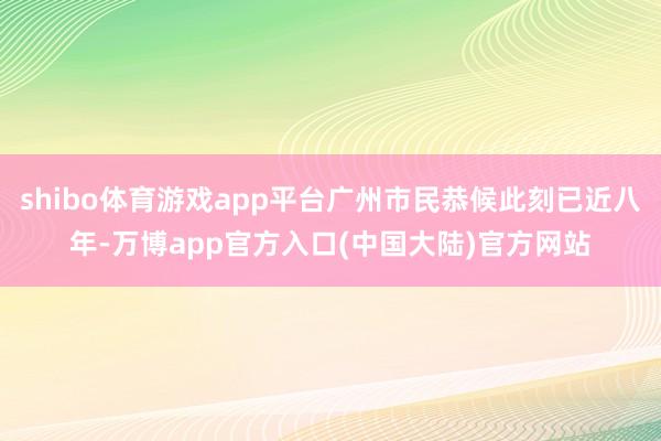 shibo体育游戏app平台广州市民恭候此刻已近八年-万博app官方入口(中国大陆)官方网站