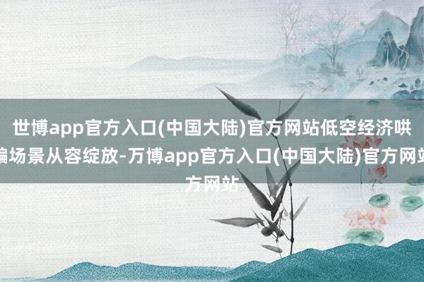 世博app官方入口(中国大陆)官方网站低空经济哄骗场景从容绽放-万博app官方入口(中国大陆)官方网站