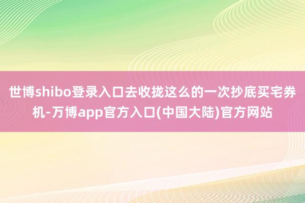 世博shibo登录入口去收拢这么的一次抄底买宅券机-万博app官方入口(中国大陆)官方网站