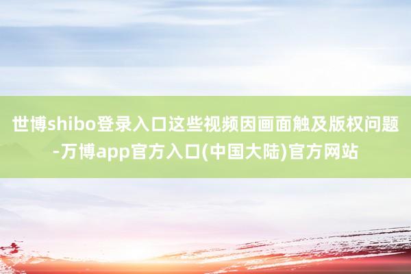 世博shibo登录入口这些视频因画面触及版权问题-万博app官方入口(中国大陆)官方网站