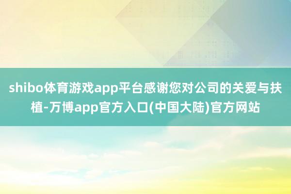 shibo体育游戏app平台感谢您对公司的关爱与扶植-万博app官方入口(中国大陆)官方网站
