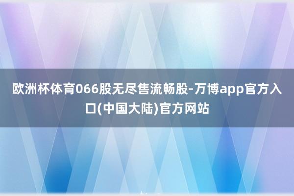 欧洲杯体育066股无尽售流畅股-万博app官方入口(中国大陆)官方网站