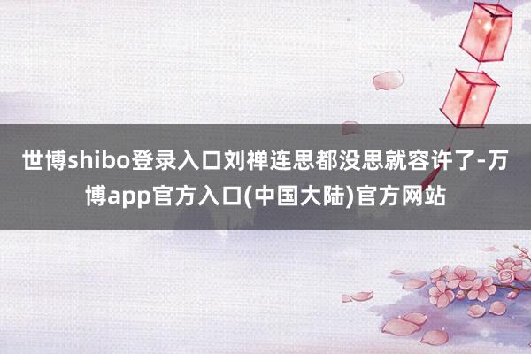 世博shibo登录入口刘禅连思都没思就容许了-万博app官方入口(中国大陆)官方网站