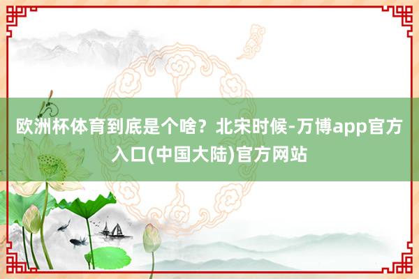 欧洲杯体育到底是个啥?北宋时候-万博app官方入口(中国大陆)官方网站
