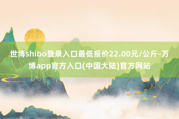 世博shibo登录入口最低报价22.00元/公斤-万博app官方入口(中国大陆)官方网站