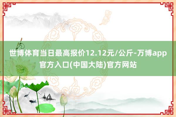 世博体育当日最高报价12.12元/公斤-万博app官方入口(中国大陆)官方网站