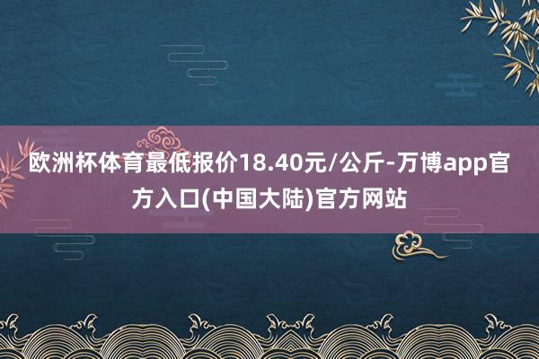 欧洲杯体育最低报价18.40元/公斤-万博app官方入口(中国大陆)官方网站