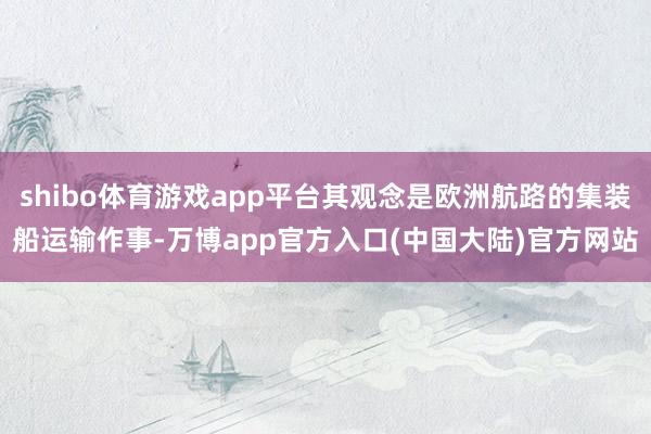 shibo体育游戏app平台其观念是欧洲航路的集装船运输作事-万博app官方入口(中国大陆)官方网站