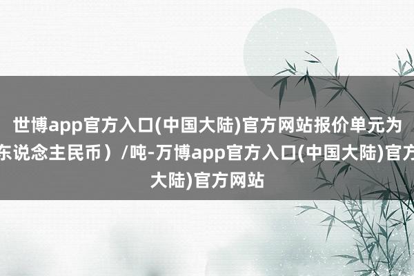 世博app官方入口(中国大陆)官方网站报价单元为元(东说念主民币)/吨-万博app官方入口(中国大陆)官方网站