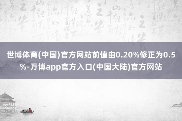 世博体育(中国)官方网站前值由0.20%修正为0.5%-万博app官方入口(中国大陆)官方网站