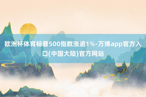 欧洲杯体育标普500指数涨逾1%-万博app官方入口(中国大陆)官方网站
