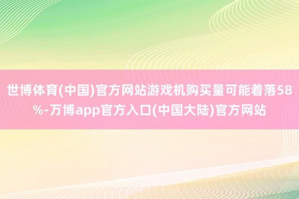 世博体育(中国)官方网站游戏机购买量可能着落58%-万博app官方入口(中国大陆)官方网站