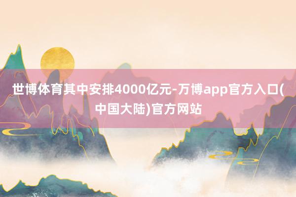 世博体育其中安排4000亿元-万博app官方入口(中国大陆)官方网站