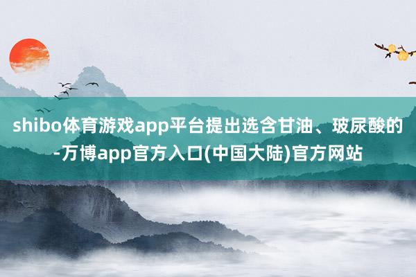 shibo体育游戏app平台提出选含甘油、玻尿酸的-万博app官方入口(中国大陆)官方网站