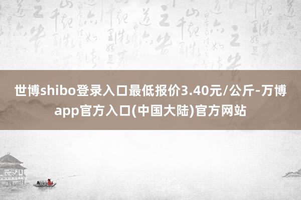 世博shibo登录入口最低报价3.40元/公斤-万博app官方入口(中国大陆)官方网站