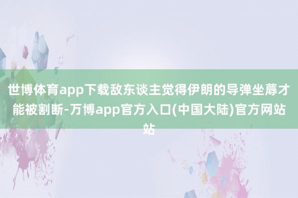世博体育app下载敌东谈主觉得伊朗的导弹坐蓐才能被割断-万博app官方入口(中国大陆)官方网站