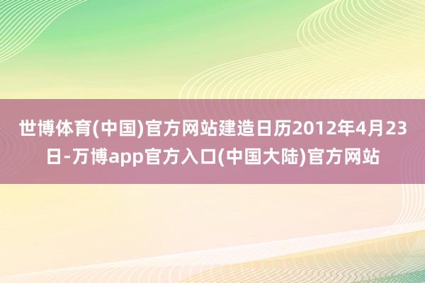 世博体育(中国)官方网站建造日历2012年4月23日-万博app官方入口(中国大陆)官方网站
