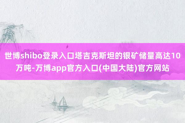 世博shibo登录入口塔吉克斯坦的银矿储量高达10万吨-万博app官方入口(中国大陆)官方网站
